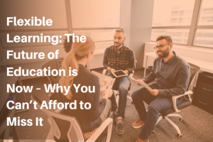 Flexible Learning: The Future of Education is Now – Why You Can’t Afford to Miss It