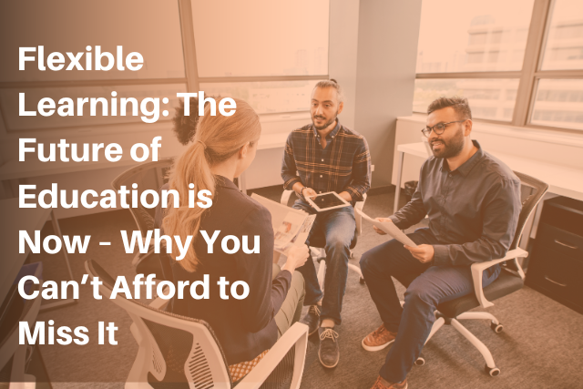 Flexible Learning: The Future of Education is Now – Why You Can’t Afford to Miss It
