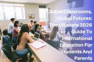 Global Classrooms, Global Futures: The Ultimate 2026 Guide To International Education For Students And Parents